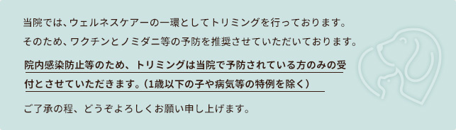 当院では、ウェルネスケアーの一環としてトリミングを行っております。
そのため、ワクチンとノミダニ等の予防を推奨させていただいております。
院内感染防止等のため、トリミングは当院で予防されている方のみの受付とさせていただきます。（1歳以下の子や病気等の特例を除く）
ご了承の程、どうぞよろしくお願い申しあげます。